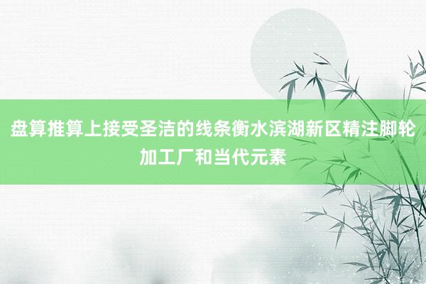盘算推算上接受圣洁的线条衡水滨湖新区精注脚轮加工厂和当代元素