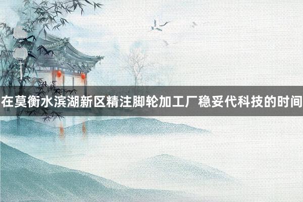 在莫衡水滨湖新区精注脚轮加工厂稳妥代科技的时间