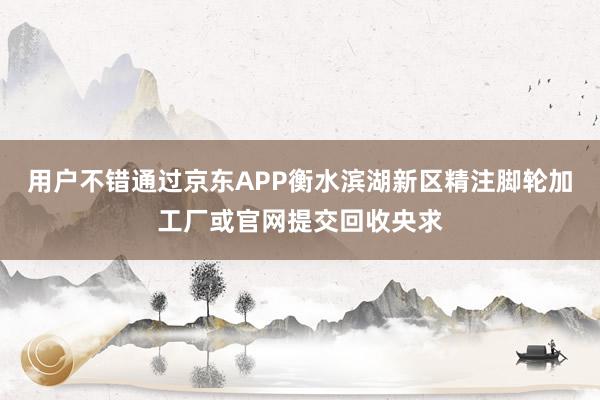 用户不错通过京东APP衡水滨湖新区精注脚轮加工厂或官网提交回收央求